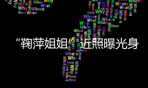 萍姐曝光萍个人资料臃肿鞠姐近照 鞠身材