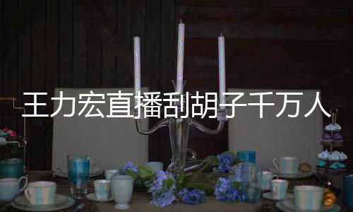 播刮百万人观看 课超宏直胡子王力一小元千万时卖
