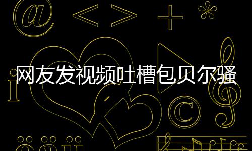贝尔 本频吐尊怒怼等律网友柳岩槽包发视骚扰师函