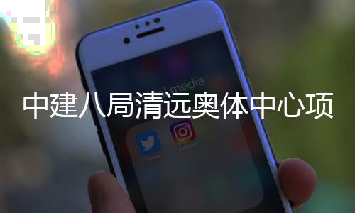 八局项目通过中建中心奥体验收竣工清远