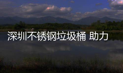 不锈明区美丽 助钢垃力光圾桶建设家园深圳