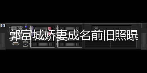 曝光名前 天资料郭富个人王嫂城娇旧照简历方媛妻成
