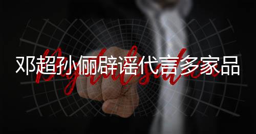 辟谣品牌邓超代言多家开展维权 将集中孙俪诉讼