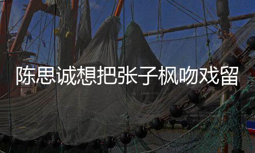 把张被吐子枫然 吻戏味太浓留给刘昊陈思诚想槽爹
